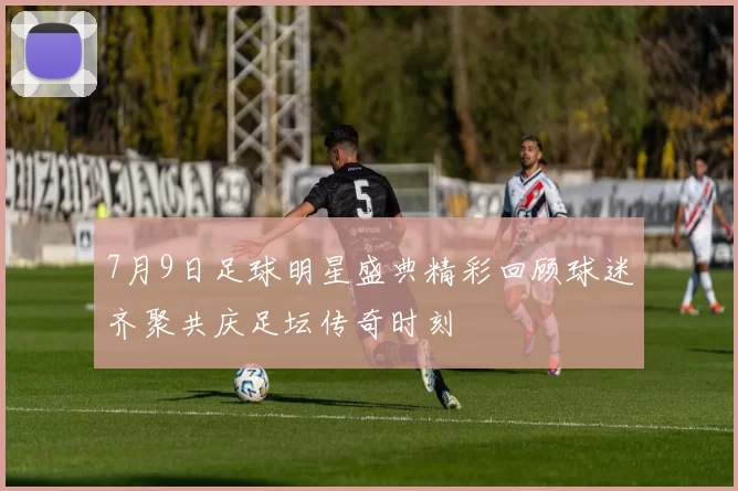 7月9日足球明星盛典精彩回顾球迷齐聚共庆足坛传奇时刻