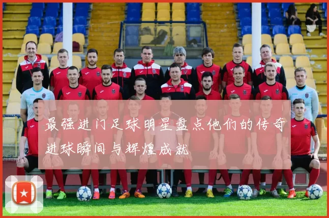 最强进门足球明星盘点他们的传奇进球瞬间与辉煌成就