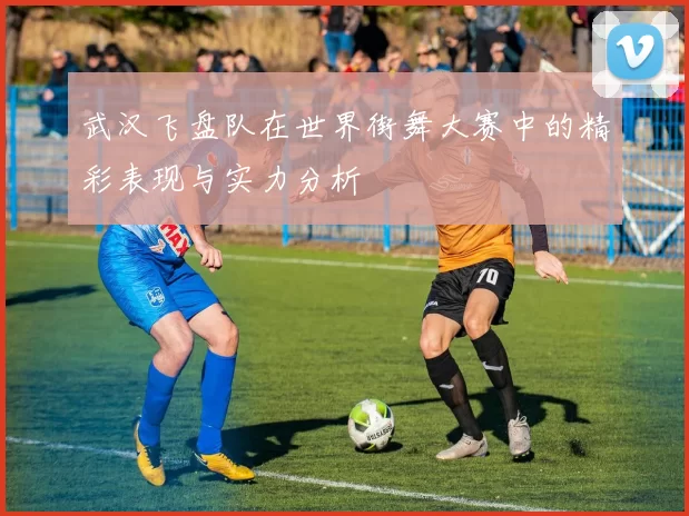 武汉飞盘队在世界街舞大赛中的精彩表现与实力分析
