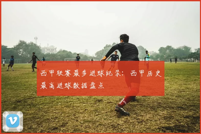 西甲联赛最多进球纪录：西甲历史最高进球数据盘点