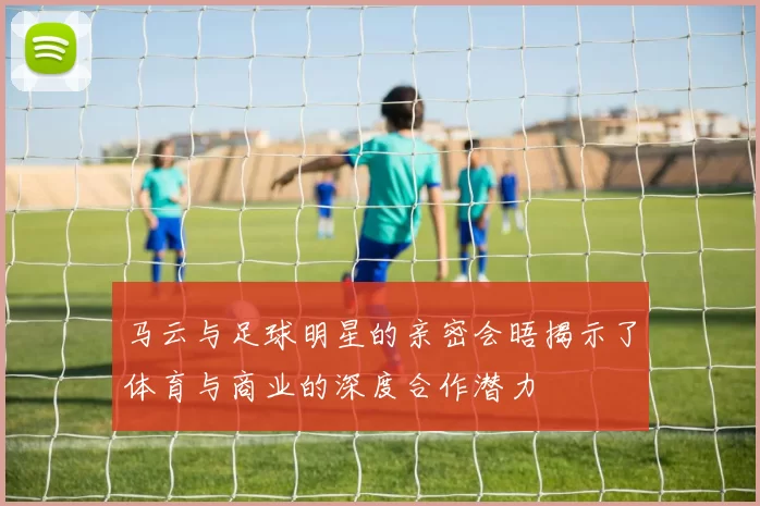 马云与足球明星的亲密会晤揭示了体育与商业的深度合作潜力