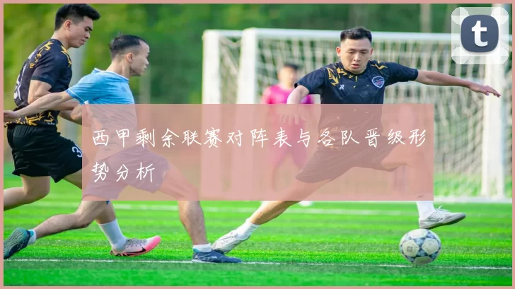 西甲剩余联赛对阵表与各队晋级形势分析
