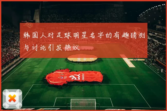 韩国人对足球明星名字的有趣猜测与讨论引发热议
