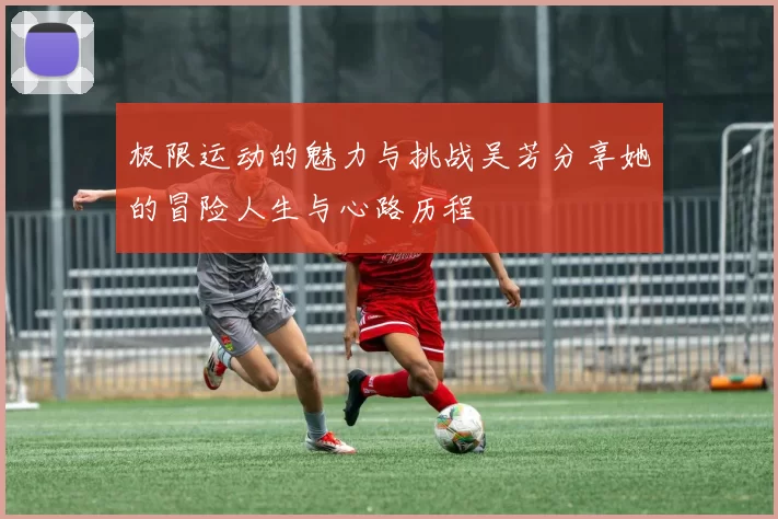 极限运动的魅力与挑战吴芳分享她的冒险人生与心路历程