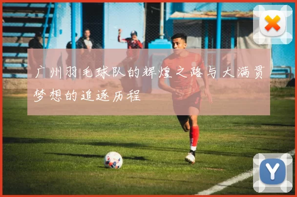 广州羽毛球队的辉煌之路与大满贯梦想的追逐历程
