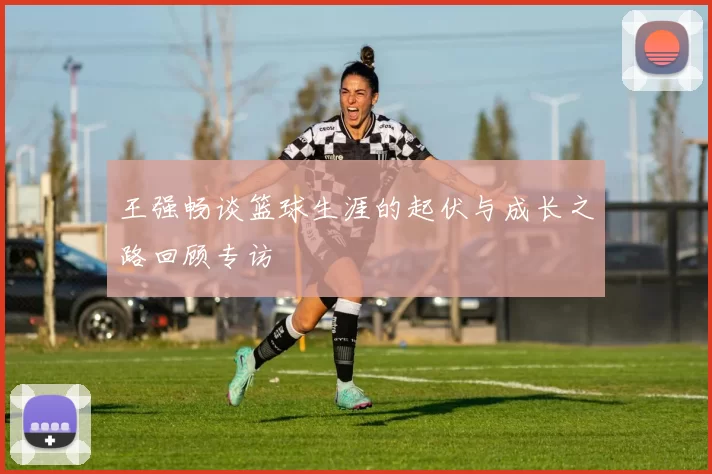 王强畅谈篮球生涯的起伏与成长之路回顾专访