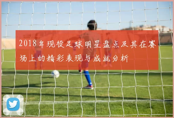 2018年现役足球明星盘点及其在赛场上的精彩表现与成就分析