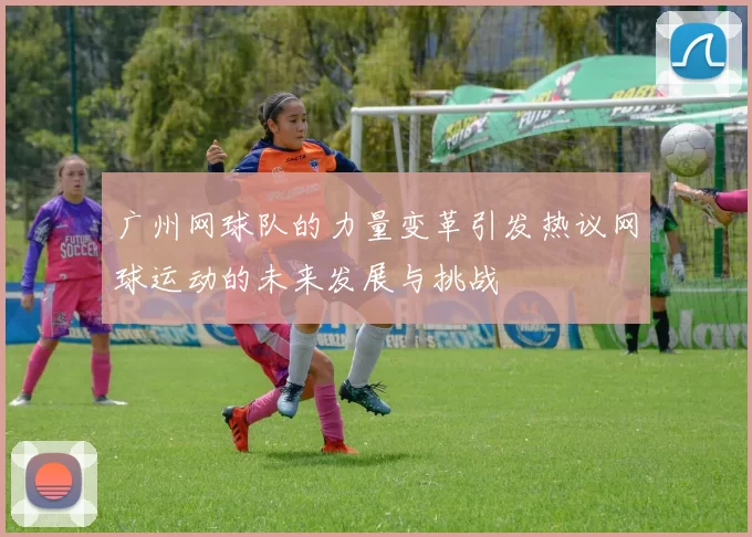 广州网球队的力量变革引发热议网球运动的未来发展与挑战