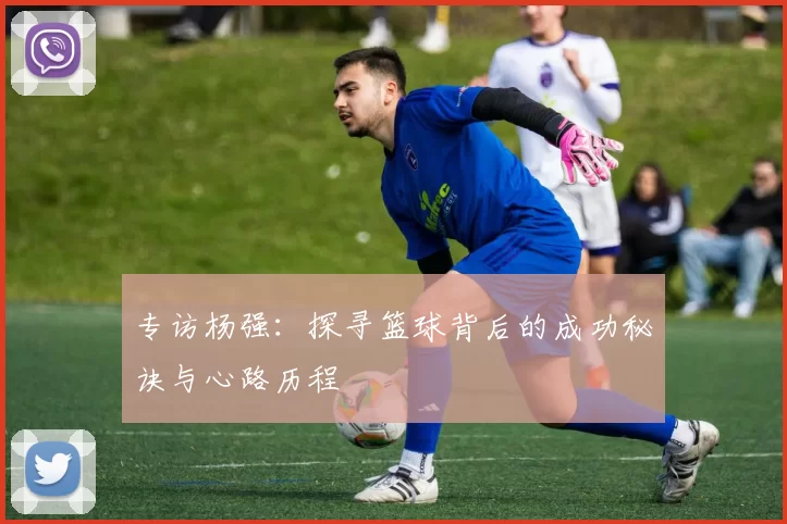 专访杨强：探寻篮球背后的成功秘诀与心路历程