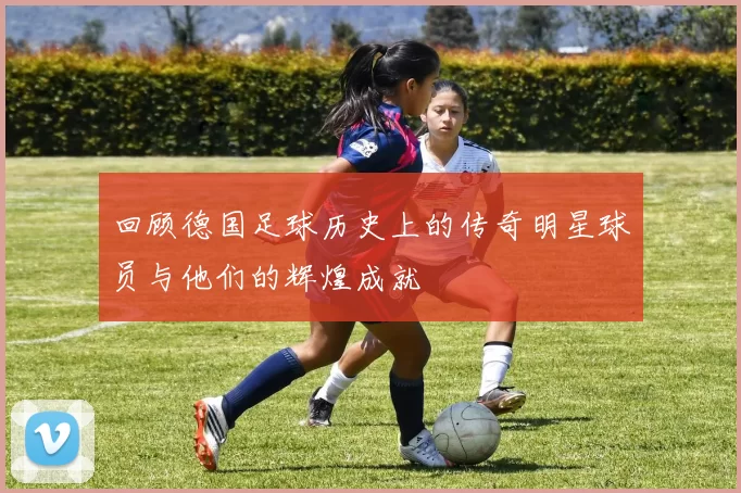回顾德国足球历史上的传奇明星球员与他们的辉煌成就