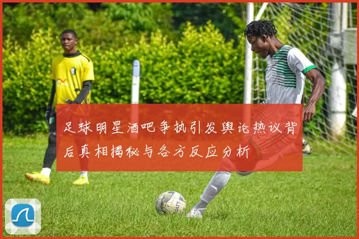 足球明星酒吧争执引发舆论热议背后真相揭秘与各方反应分析