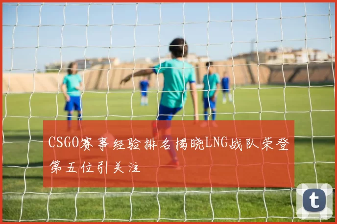 CSGO赛事经验排名揭晓LNG战队荣登第五位引关注