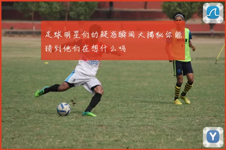足球明星们的疑惑瞬间大揭秘你能猜到他们在想什么吗