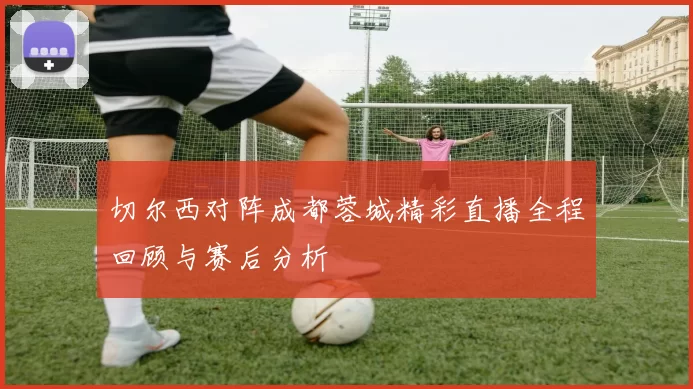 切尔西对阵成都蓉城精彩直播全程回顾与赛后分析