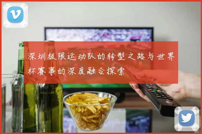 深圳极限运动队的转型之路与世界杯赛事的深度融合探索