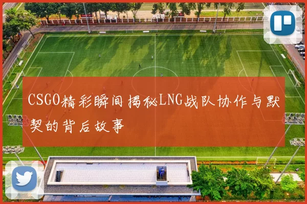 CSGO精彩瞬间揭秘LNG战队协作与默契的背后故事