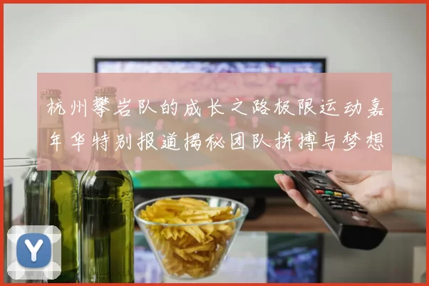 杭州攀岩队的成长之路极限运动嘉年华特别报道揭秘团队拼搏与梦想的故事