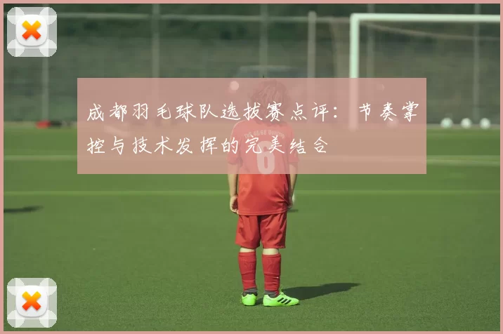 成都羽毛球队选拔赛点评：节奏掌控与技术发挥的完美结合