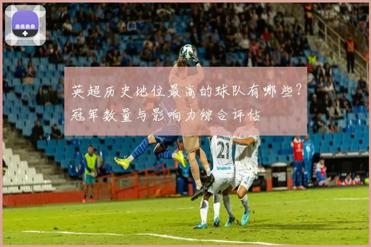 英超历史地位最高的球队有哪些？冠军数量与影响力综合评估